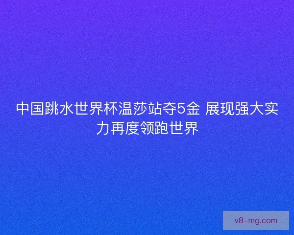 中国跳水世界杯温莎站夺5金 展现强大实力再度领跑世界