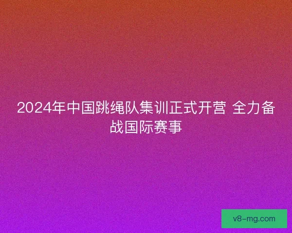2024年中国跳绳队集训正式开营 全力备战国际赛事