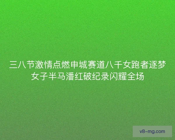 三八节激情点燃申城赛道八千女跑者逐梦女子半马潘红破纪录闪耀全场 三八节激情点燃申城赛道八千女跑者逐梦女子半马潘红破纪录闪耀全场