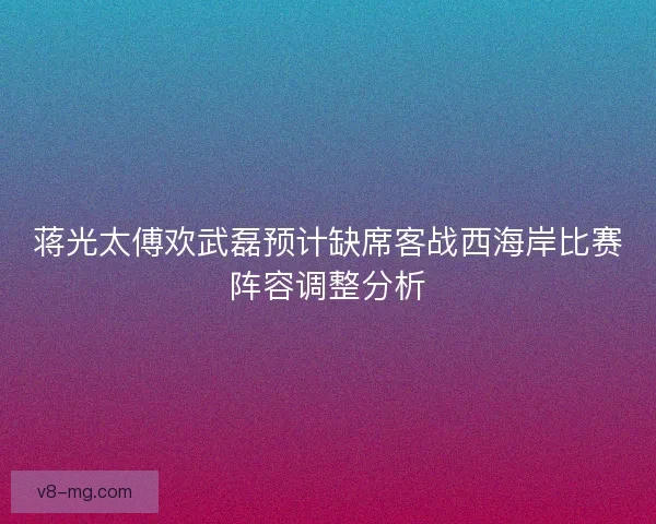 蒋光太傅欢武磊预计缺席客战西海岸比赛阵容调整分析