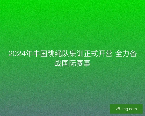 2024年中国跳绳队集训正式开营 全力备战国际赛事 2024年中国跳绳队集训正式开营 全力备战国际赛事