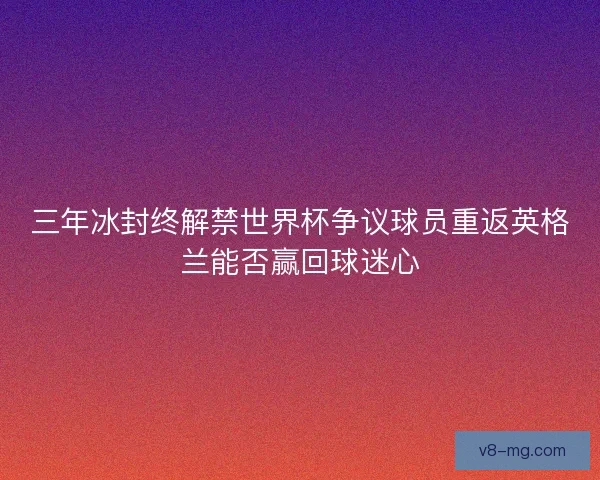 三年冰封终解禁世界杯争议球员重返英格兰能否赢回球迷心