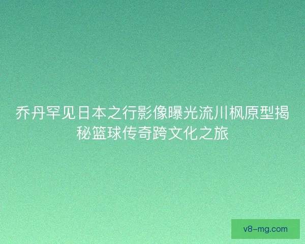 乔丹罕见日本之行影像曝光流川枫原型揭秘篮球传奇跨文化之旅