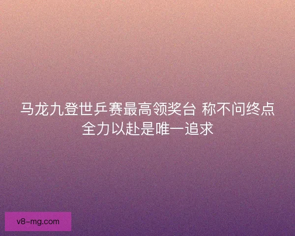 马龙九登世乒赛最高领奖台 称不问终点全力以赴是唯一追求