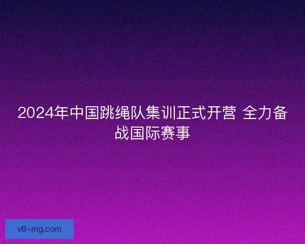 2024年中国跳绳队集训正式开营 全力备战国际赛事