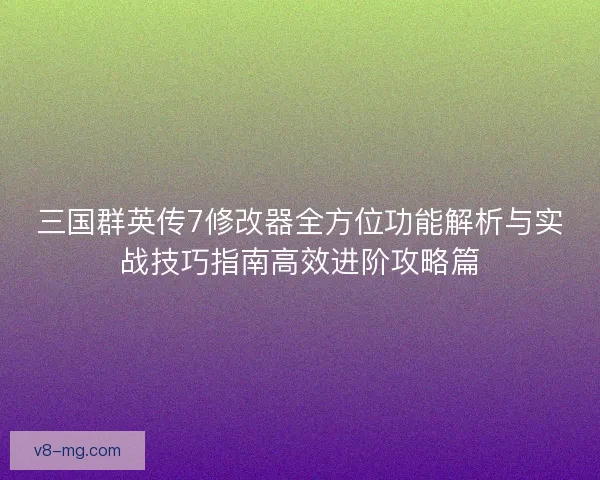 三国群英传7修改器全方位功能解析与实战技巧指南高效进阶攻略篇