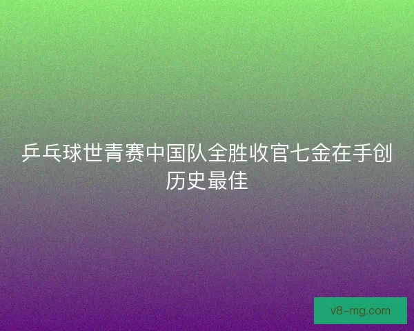 乒乓球世青赛中国队全胜收官七金在手创历史最佳 乒乓球世青赛中国队全胜收官七金在手创历史最佳
