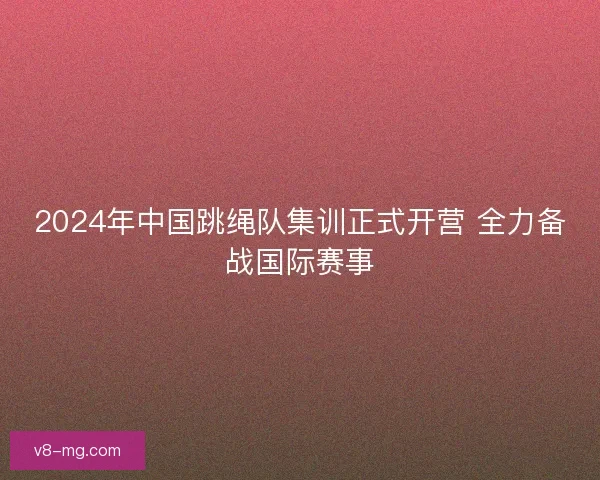 2024年中国跳绳队集训正式开营 全力备战国际赛事 2024年中国跳绳队集训正式开营 全力备战国际赛事