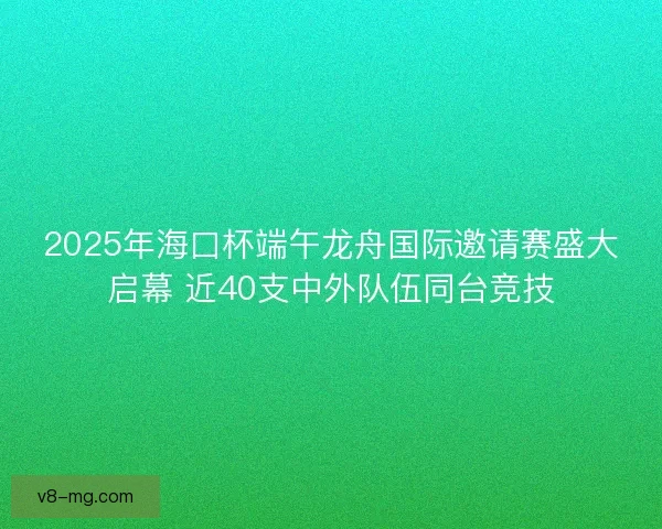 2025年海口杯端午龙舟国际邀请赛盛大启幕 近40支中外队伍同台竞技