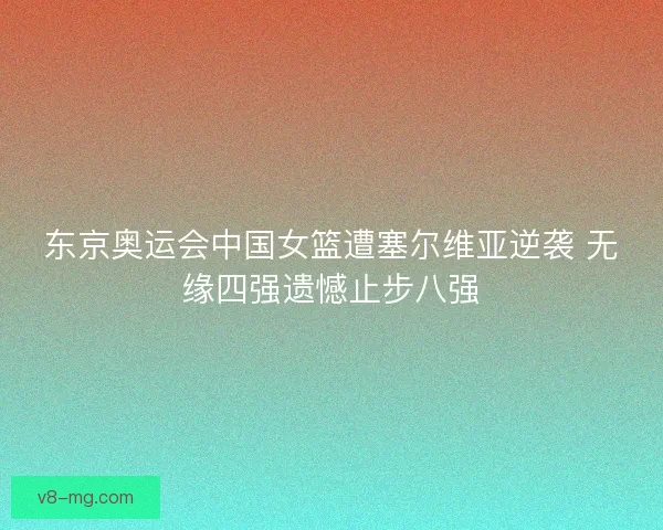 东京奥运会中国女篮遭塞尔维亚逆袭 无缘四强遗憾止步八强