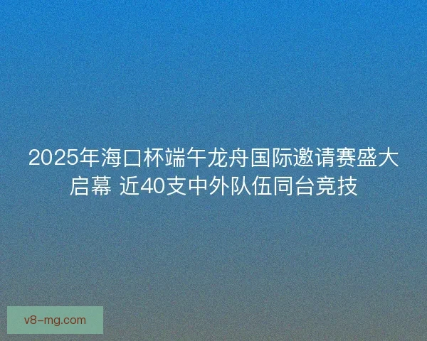 2025年海口杯端午龙舟国际邀请赛盛大启幕 近40支中外队伍同台竞技