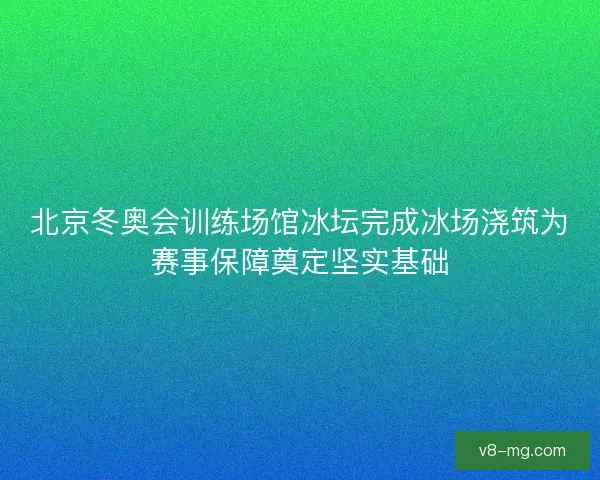 北京冬奥会训练场馆冰坛完成冰场浇筑为赛事保障奠定坚实基础